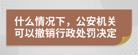 什么情况下，公安机关可以撤销行政处罚决定