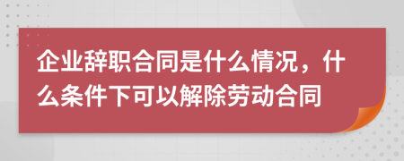 企业辞职合同是什么情况，什么条件下可以解除劳动合同