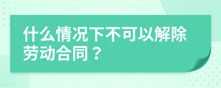 什么情况下不可以解除劳动合同？