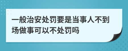 一般治安处罚要是当事人不到场做事可以不处罚吗