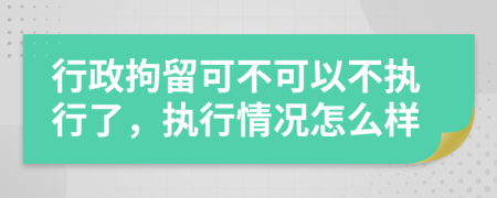 行政拘留可不可以不执行了，执行情况怎么样