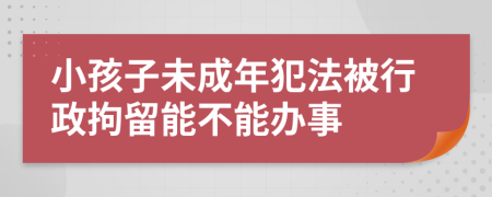 小孩子未成年犯法被行政拘留能不能办事