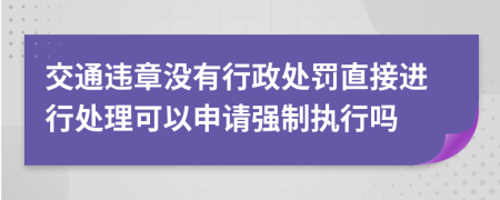 交通违章没有行政处罚直接进行处理可以申请强制执行吗