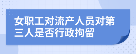 女职工对流产人员对第三人是否行政拘留