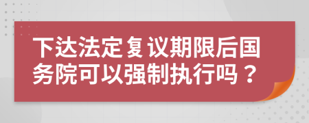 下达法定复议期限后国务院可以强制执行吗？