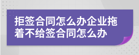 拒签合同怎么办企业拖着不给签合同怎么办