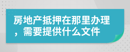 房地产抵押在那里办理，需要提供什么文件