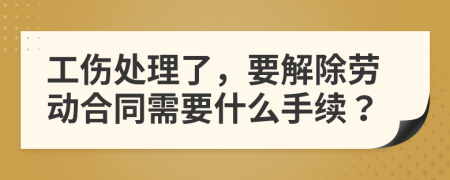 工伤处理了，要解除劳动合同需要什么手续？