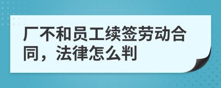 厂不和员工续签劳动合同，法律怎么判