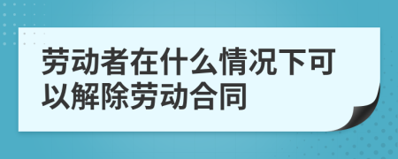 劳动者在什么情况下可以解除劳动合同