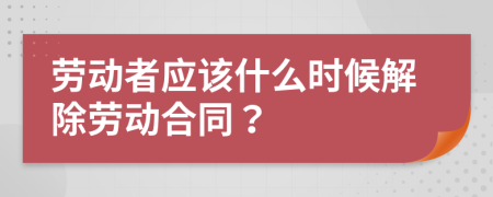 劳动者应该什么时候解除劳动合同？
