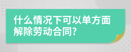 什么情况下可以单方面解除劳动合同?