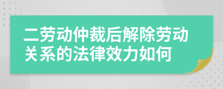 二劳动仲裁后解除劳动关系的法律效力如何