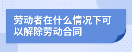 劳动者在什么情况下可以解除劳动合同
