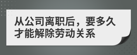 从公司离职后，要多久才能解除劳动关系