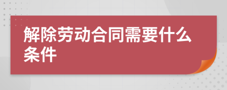 解除劳动合同需要什么条件