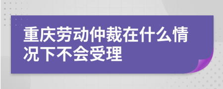 重庆劳动仲裁在什么情况下不会受理