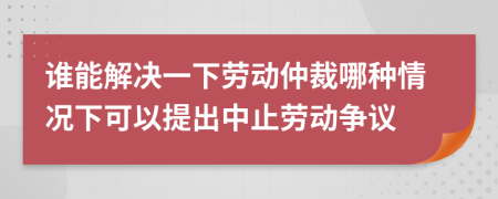 谁能解决一下劳动仲裁哪种情况下可以提出中止劳动争议