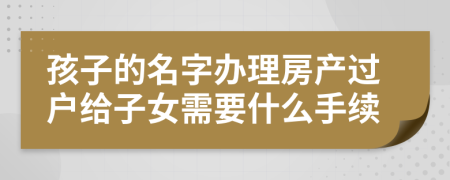 孩子的名字办理房产过户给子女需要什么手续
