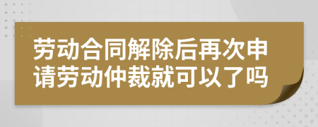 劳动合同解除后再次申请劳动仲裁就可以了吗