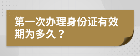 第一次办理身份证有效期为多久？