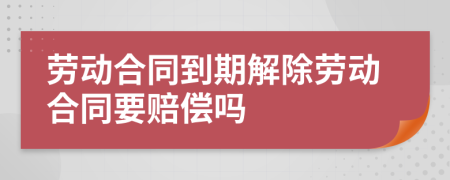 劳动合同到期解除劳动合同要赔偿吗