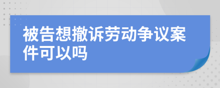 被告想撤诉劳动争议案件可以吗