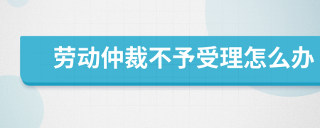 劳动仲裁不予受理怎么办