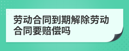 劳动合同到期解除劳动合同要赔偿吗