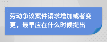 劳动争议案件请求增加或者变更，最早应在什么时候提出