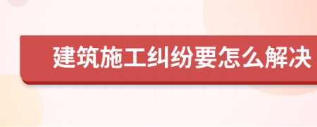 建筑施工纠纷要怎么解决