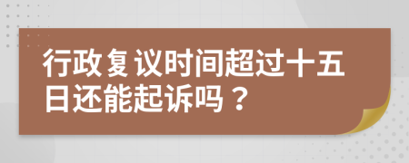 行政复议时间超过十五日还能起诉吗？