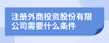 注册外商投资股份有限公司需要什么条件