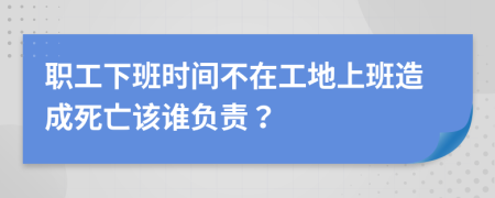 职工下班时间不在工地上班造成死亡该谁负责？