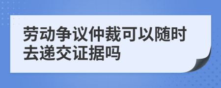 劳动争议仲裁可以随时去递交证据吗