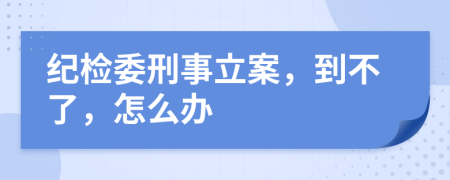 纪检委刑事立案，到不了，怎么办