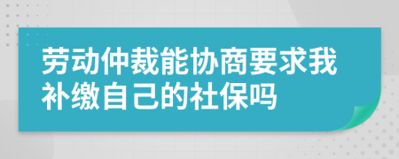 劳动仲裁能协商要求我补缴自己的社保吗