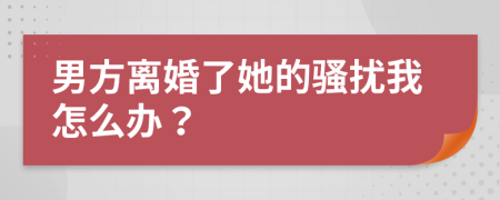 男方离婚了她的骚扰我怎么办？