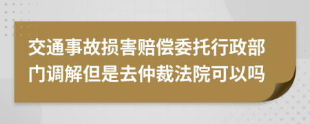 交通事故损害赔偿委托行政部门调解但是去仲裁法院可以吗