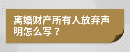 离婚财产所有人放弃声明怎么写？