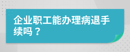 企业职工能办理病退手续吗？