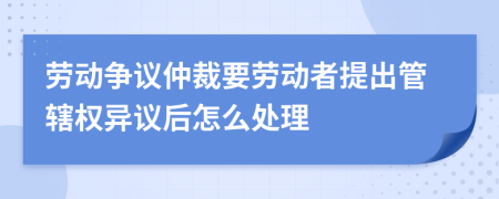 劳动争议仲裁要劳动者提出管辖权异议后怎么处理