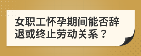 女职工怀孕期间能否辞退或终止劳动关系？