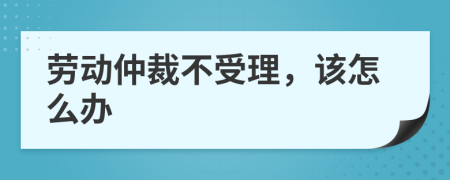 劳动仲裁不受理，该怎么办