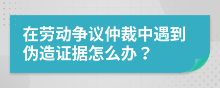 在劳动争议仲裁中遇到伪造证据怎么办？