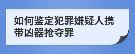 如何鉴定犯罪嫌疑人携带凶器抢夺罪