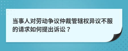 当事人对劳动争议仲裁管辖权异议不服的请求如何提出诉讼？