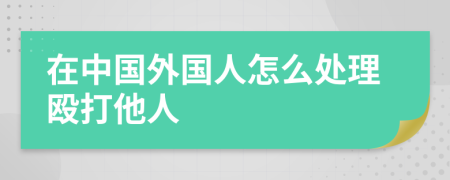 在中国外国人怎么处理殴打他人