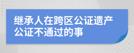 继承人在跨区公证遗产公证不通过的事