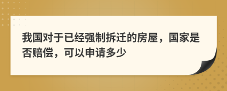 我国对于已经强制拆迁的房屋，国家是否赔偿，可以申请多少